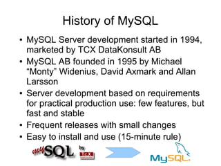 History of MySQL
●   MySQL Server development started in 1994,
    marketed by TCX DataKonsult AB
●   MySQL AB founded in 1995 by Michael
    “Monty” Widenius, David Axmark and Allan
    Larsson
●   Server development based on requirements
    for practical production use: few features, but
    fast and stable
●   Frequent releases with small changes
●   Easy to install and use (15-minute rule)
 