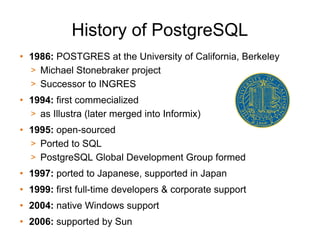 History of PostgreSQL
• 1986: POSTGRES at the University of California, Berkeley
  > Michael Stonebraker project
  > Successor to INGRES
• 1994: first commecialized
  > as Illustra (later merged into Informix)
• 1995: open-sourced
  > Ported to SQL
  > PostgreSQL Global Development Group formed
• 1997: ported to Japanese, supported in Japan
• 1999: first full-time developers & corporate support
• 2004: native Windows support
• 2006: supported by Sun
 