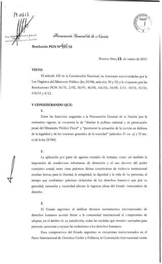 Resolución PGN N°¿¡5?>/i3


                                                     Buenos Aires,) i de marzo de 2013.


VISTO:

       El artículo 120 de la Constitución Nacional, las funciones encomendadas por la
Ley Orgánica del Ministerio Público (ley 24.946, artículos 30 y 33) y lo dispuesto por las
Resoluciones PGN 36/91, 2/92, 30/97, 46/00, 166/05, 14/09, 3/11, 10/11, 11/11,
114/11 y 4/12.


Y CONSIDERANDO QUE:
       1.
       Entre las funciones asignadas a la Procuración General de la Nación por la
normativa vigente, se encuentra la de "diseñar la política criminal y de persecución
penal del Ministerio Público Fiscal" y "promover la actuación de la justicia en defensa
de la legalidad y de los intereses generales de la sociedad" (artículos 25 inc. a) y 33 inc.
e) de la ley 24.946).


       2.
       La aplicación por parte de agentes estatales de torturas, como así también la
imposición de condiciones inhumanas de detención y el uso abusivo del poder
coercitivo estatal, entre otras prácticas ilícitas constitutivas de violencia institucional
resultan lesivas para la libertad, la integridad, la dignidad y la vida de las personas; al
tiempo que conforman prácticas violatorias de los derechos humanos que por su
gravedad, extensión y masividad afectan la vigencia plena del Estado democrático de
derecho.


       3.
       El Estado argentino al ratificar diversos instrumentos internacionales de
derechos humanos asumió frente a la comunidad internacional el compromiso de
adoptar, en el ámbito de su jurisdicción, todas las medidas que resulten necesarias para
prevenir, sancionar y reparar las violaciones a los derechos humanos.
       Esos compromisos del Estado argentino se encuentran instrumentados en el
Pacto Internacional de Derechos Civiles y Políticos, la Convención Internacional contra
 
