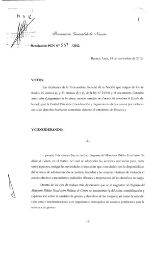 ir:;. ú f M ^ i ' -
Q//^(?^c¿/^a^¿d/t ^e/ie/ncú^ M oA'a(ZC¿^/1
-kesolución PGN N ° 5 "í) ^ /2012.
Buenos Aires, 14 de noviembre de 2012.
VISTOS:
Las facultades de la Procuradora General de la Nación que surgen de los ar-
tículos 25, incisos a), y 33, incisos d) y e), de la ley n° 24.946 y el documento Considera-
dones sobre eljuntamiento de los abusos sexuales cometidos en el marco del terrorismo de Estado ela-
borado por la Unidad Fiscal de Coordinación y Seguimiento de las causas por violacio-
nes a los derechos humanos cometidas durante el terrorismo de Estado; y
Y CONSIDERANDO:
En pasado 9 de noviembre se creó el Programa del Ministerio Público Fiscal sobre Po-
líticas de Género, en el marco del cual se adoptarán las acciones necesarias para, entre
otros aspectos, mitigar las necesidades e injusticias que, vinculadas con la disponibilidad
del servicio de administración de justicia, impiden a las mujeres víctimas de violencia el
acceso efectivo a mecanismos judiciales eficaces y respetuosos de los derechos en juego.
Dentro de los ejes de trabajo más destacados que se le asignaron al Programa del
Ministerio Público Fiscal sobre Políticas de Género se encuentran la difusión, sensibilización y
capacitación sobre la temática de género y derechos de las mujeres; así como la articula-
ción intra e interinstitucional con organismos encargados de asuntos pertinentes para la
temática de género.
-II-
 