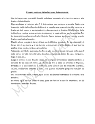 Proceso analizado de las funciones de los porteros:


Uno de los procesos que decidí describir es la tarea que realiza el portero con respecto a la
limpieza de la institución.
El portero llega a la institución a las 7:10 de la mañana para comenzar su jornada. Realiza una
inspección rápida de los diferentes ámbitos de la escuela, para ver por dónde debe comenzar a
limpiar, es decir que es lo que necesita con más urgencia de la limpieza. Si la Directora de la
institución no requiere se sus servicios, prosigue con la preparación de sus herramientas. Por
las declaraciones del portero el señor Casimiro Aguirre asegura que lo que necesita urgente
limpieza es el patio y las aulas.
El patio solo se encarga de barrer, al igual que la biblioteca secretaria. En las aulas según el
tiempo con el que cuenta y si los alumnos se encuentran en el los baldea, al igual que los
pasillos, limpia puertas, ventanas, preceptorias.
Todas estas actividades que realiza, las lleva a cabo con herramientas manuales, en las que el
debe ejercer en todo momento fuerza (escobas, escurridores, baldes de agua, mangueras,
trapo de piso, etc.).
Luego de terminar el aseo del patio y aulas, se encarga de la limpieza de todos los sanitarios y
del aseo de los pisos del mismo. La actividad se lleva a cabo con artículos de limpiezas,
brindado por la cooperadora de la institución, como fuera el caso de detergente, lavandina,
virulana, desodorante ambiental y rejillas, pero igual es insuficiente porque la institución es
grande.
Una vez terminados estos sectores, sigue con las dos oficinas destinadas a la secretaria y a la
biblioteca.
El portero sigue con sus tareas de aseo, pasa en trapo en la sala de informática, en los
laboratorios y en la sala de video.
 