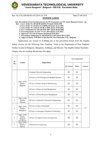 VISVESVARAYA TECHNOLOGICAL UNIVERSITY 
“Jnana Sangama”, Belgaum - 590 018, Karnataka State. 
Ref. No.VTU/DPAR/PG-NT/2014-15/ 579 Date:27-09-2014 
NOTIFICATION 
Sub: Recruitment of non teaching posts for the PG Programmes at VTU and its Regional Centres– reg. 
Ref: 1. Govt. Order No. DPAR 08 SeHiMa 95 dated: 20-06-1995 
2. Govt. Order No. SIASUE 21 SeHiMa 90 dated: 16-11-1995 
3. Govt. Order No. SAKAE 225 BCA 2000, dated: 30-03-2002 
4. Govt. Notification No. ED 165 DTE 2007 dated: 06-09-2008 
5. Government letter No. ED 77 UTV 2011 dated: 11-07-2012. 
6. Approved VTU C& R Statutes 2012dated:23-02-2013 
7. Government Notification No. DPAR 06 PLX 2012 dated: 06-11-2013 
8. Approval dated: 27/09/2014 of the Hon’ble Vice-Chancellor, VTU. Belgaum 
Applications are invited in 2 (Two) sets in the prescribed format from the eligible 
Indian citizens for the following Non Teaching Posts in the Department of Post Graduate 
Studies located at Belgaum, Bangalore, Gulbarga, and Mysore. The eligible Indian Nationals / 
Origins who are residing abroad may also apply. 
1 
Sl. 
No. 
Centre Department 
Non Teaching Posts 
Lab Assistant Helper Attenders 
1 
Dept. of PG 
Studies, 
Belgaum 
Computer Network Engineering 01 01 
17 
M.Tech. in VLSI Design & Embedded Systems 01 01 
M.Tech. in Product Design & Manufacturing 01 01 
M.Tech. in Water & Land Management 01 01 
M.Tech. in Water Resource Management 01 01 
2 
Dept. of PG 
Studies, 
Mysore 
M.Tech. in Industrial Automation Engineering 01 01 
3 
Dept. of PG 
Studies, 
Bangalore 
M.Tech. in Nano Technology 01 01 
M.Tech. in Aerospace Propulsion Technology 01 01 
4 
Dept. of PG 
Studies, 
Belgaum 
and Mysore 
M.Tech. in Computer Science & Engineering 02 02 
5 
Dept. of PG 
Studies, 
Mysore 
Thermal Power Engineering 01 01 
 