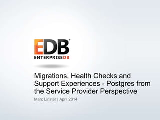 © 2013 EDB All rights reserved. 1
Migrations, Health Checks and
Support Experiences - Postgres from
the Service Provider Perspective
Marc Linster | April 2014
 