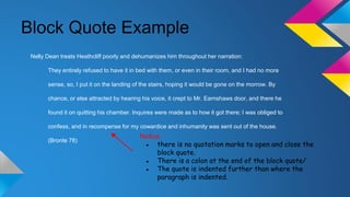 Block Quote Example 
Nelly Dean treats Heathcliff poorly and dehumanizes him throughout her narration: 
They entirely refused to have it in bed with them, or even in their room, and I had no more 
sense, so, I put it on the landing of the stairs, hoping it would be gone on the morrow. By 
chance, or else attracted by hearing his voice, it crept to Mr. Earnshaws door, and there he 
found it on quitting his chamber. Inquires were made as to how it got there; I was obliged to 
confess, and in recompense for my cowardice and inhumanity was sent out of the house. 
(Bronte 78) 
Notice: 
● there is no quotation marks to open and close the 
block quote. 
● There is a colon at the end of the block quote/ 
● The quote is indented further than where the 
paragraph is indented. 
 