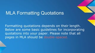 MLA Formatting Quotations 
Formatting quotations depends on their length. 
Below are some basic guidelines for incorporating 
quotations into your paper. Please note that all 
pages in MLA should be double-spaced. 
 