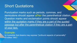 Short Quotations 
Punctuation marks such as periods, commas, and 
semicolons should appear after the parenthetical citation. 
Question marks and exclamation points should appear 
within the quotation marks if they are a part of the quoted 
passage but after the parenthetical citation if they are a part 
of your text. 
Example: 
Is it possible that dreams may express "profound aspects of personality" 
(Foulkes 184)? 
 