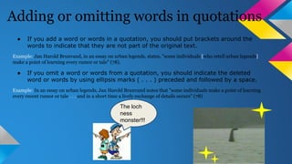 Adding or omitting words in quotations 
● If you add a word or words in a quotation, you should put brackets around the 
words to indicate that they are not part of the original text. 
Example: Jan Harold Brunvand, in an essay on urban legends, states, "some individuals [who retell urban legends] 
make a point of learning every rumor or tale" (78). 
● If you omit a word or words from a quotation, you should indicate the deleted 
word or words by using ellipsis marks ( . . . ) preceded and followed by a space. 
Example: In an essay on urban legends, Jan Harold Brunvand notes that "some individuals make a point of learning 
every recent rumor or tale . . . and in a short time a lively exchange of details occurs" (78) 
The loch 
ness 
monster!!! 

