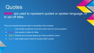 Quotes 
Quotes are used to represent quoted or spoken language, or 
to set off titles. 
There are several important rules to remember when quoting: 
● Rule 1: Use double quotations to set off a direct word for word quotation. 
● Rule 2: Use quotes or italics for titles 
● Rule 3: Periods and commas always go inside quotation marks 
● Rule 4: Use single quote marks for quotes within quotes 
 