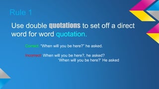 Rule 1 
Use double quotations to set off a direct 
word for word quotation. 
Correct: “When will you be here?” he asked. 
Incorrect: When will you be here?, he asked? 
‘When will you be here?’ He asked 
 