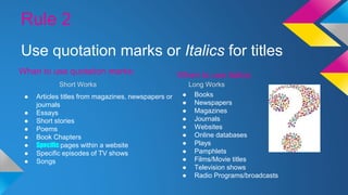 Rule 2 
Use quotation marks or Italics for titles 
When to use quotation marks: 
Short Works Long Works 
● Articles titles from magazines, newspapers or 
journals 
● Essays 
● Short stories 
● Poems 
● Book Chapters 
● Specific pages within a website 
● Specific episodes of TV shows 
● Songs 
When to use italics: 
● Books 
● Newspapers 
● Magazines 
● Journals 
● Websites 
● Online databases 
● Plays 
● Pamphlets 
● Films/Movie titles 
● Television shows 
● Radio Programs/broadcasts 
 