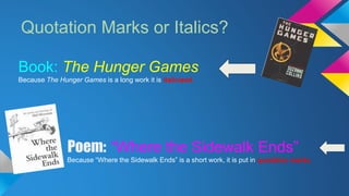 Quotation Marks or Italics? 
Book: The Hunger Games 
Because The Hunger Games is a long work it is italicized. 
Poem: “Where the Sidewalk Ends” 
Because “Where the Sidewalk Ends” is a short work, it is put in quotation marks. 
 