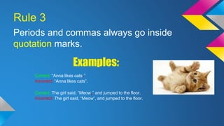 Rule 3 
Periods and commas always go inside 
quotation marks. 
Examples: 
Correct: “Anna likes cats.” 
Incorrect: “Anna likes cats”. 
Correct: The girl said, “Meow,” and jumped to the floor. 
Incorrect: The girl said, “Meow”, and jumped to the floor. 
 