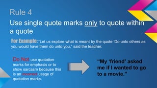 Rule 4 
Use single quote marks only to quote within 
a quote 
For Example: “Let us explore what is meant by the quote ‘Do unto others as 
you would have them do unto you,” said the teacher. 
Do Not use quotation 
marks for emphasis or to 
show sarcasm because this 
is an incorrect usage of 
quotation marks. 
“My ‘friend’ asked 
me if I wanted to go 
to a movie.” 
 