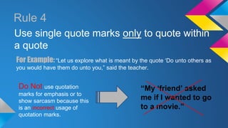 Rule 4 
Use single quote marks only to quote within 
a quote 
For Example: “Let us explore what is meant by the quote ‘Do unto others as 
you would have them do unto you,” said the teacher. 
Do Not use quotation 
marks for emphasis or to 
show sarcasm because this 
is an incorrect usage of 
quotation marks. 
“My ‘friend’ asked 
me if I wanted to go 
to a movie.” 
 