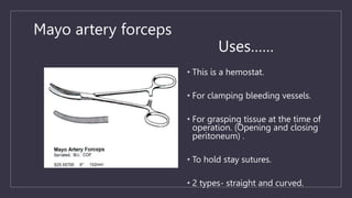 Mayo artery forceps
Uses……
• This is a hemostat.
• For clamping bleeding vessels.
• For grasping tissue at the time of
operation. (Opening and closing
peritoneum) .
• To hold stay sutures.
• 2 types- straight and curved.
 