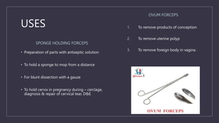 USES
SPONGE HOLDING FORCEPS
• Preparation of parts with antiseptic solution
• To hold a sponge to mop from a distance
• For blunt dissection with a gauze
• To hold cervix in pregnancy during – cerclage,
diagnosis & repair of cervical tear, D&E
OVUM FORCEPS
1. To remove products of conception
2. To remove uterine polyp
3. To remove foreign body in vagina .
 