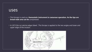 • This forceps is used as a hemostatic instrument in caesarean operation. As the tips are
broad wide area can be compressed.
• In LSCS the cut uterine edges bleed . This forceps is applied to the two angles and lower and
upper edge of the incision.
uses
 