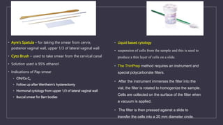 • Ayre’s Spatula – for taking the smear from cervix,
posterior vaginal wall, upper 1/3 of lateral vaginal wall
• Cyto Brush – used to take smear from the cervical canal
• Solution used is 95% ethanol
• Indications of Pap smear
• CIN/Ca Cx
• Follow up after Wertheim’s hysterectomy
• Hormonal cytology from upper 1/3 of lateral vaginal wall
• Buccal smear for Barr bodies
• Liquid based cytology
• suspension of cells from the sample and this is used to
produce a thin layer of cells on a slide.
• The ThinPrep method requires an instrument and
special polycarbonate filters.
• After the instrument immerses the filter into the
vial, the filter is rotated to homogenize the sample.
Cells are collected on the surface of the filter when
a vacuum is applied.
• The filter is then pressed against a slide to
transfer the cells into a 20 mm diameter circle.
 