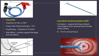 • Cryo probe
• Treatment of LSIL or CIN 1
• Freeze thaw freeze technique. -70 C
• Cryotherapy – mechanism of action
• Side effects – profuse vaginal discharge
post procedure
• Loop electro excision procedure (LEEP)
• Conisation – surgical technique wherein
cone shaped cervix removed with the help
of the cautery.
• 8 – 10 mm cervical tissue
 