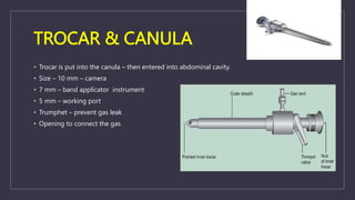 TROCAR & CANULA
• Trocar is put into the canula – then entered into abdominal cavity.
• Size – 10 mm – camera
• 7 mm – band applicator instrument
• 5 mm – working port
• Trumphet – prevent gas leak
• Opening to connect the gas
 