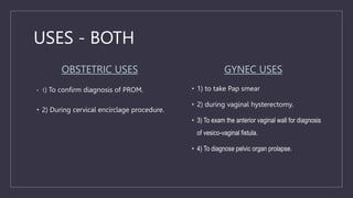 USES - BOTH
OBSTETRIC USES
• 1) To confirm diagnosis of PROM.
• 2) During cervical encirclage procedure.
GYNEC USES
• 1) to take Pap smear
• 2) during vaginal hysterectomy.
• 3) To exam the anterior vaginal wall for diagnosis
of vesico-vaginal fistula.
• 4) To diagnose pelvic organ prolapse.
 