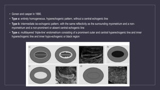 • Gonen and casper in 1990.
• Type a: entirely homogeneous, hyperechogenic pattern, without a central echogenic line
• Type b: intermediate iso-echogenic pattern, with the same reflectivity as the surrounding myometrium and a non-
myometrium and a non-prominent or absent central echogenic line
• Type c: multilayered ‘triple-line’ endometrium consisting of a prominent outer and central hyperechogenic line and inner
hyperechogenic line and inner hypo-echogenic or black region
 