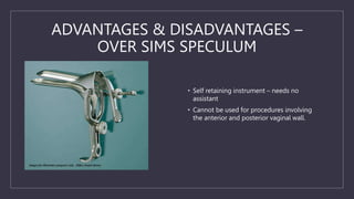 ADVANTAGES & DISADVANTAGES –
OVER SIMS SPECULUM
• Self retaining instrument – needs no
assistant
• Cannot be used for procedures involving
the anterior and posterior vaginal wall.
 