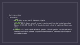 • Uterine anomalies
• Classification
• AFS(1988)- lacked specific diagnostic criteria
• ESHRE (2013) - based primarily on uterine anatomy with cervical vaginal anomalies.
Classes: U0–U6 , C0–C4, V0–V4. 3D-based diagnostic criteria for septate and bicornuate
uterus
• ASRM(2021)- Nine classes: Mullerian agenesis, cervical agenesis, unicornuate, uterus
didelphys, bicornuate, septate, longitudinal vaginal septum, transverse vaginal septum,
complex anomalies.
 