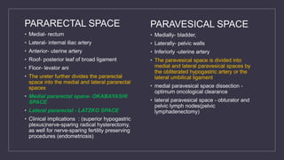 PARARECTAL SPACE
• Medial- rectum
• Lateral- internal iliac artery
• Anterior- uterine artery
• Roof- posterior leaf of broad ligament
• Floor- levator ani
• The ureter further divides the pararectal
space into the medial and lateral pararectal
spaces
• Medial pararectal space- OKABAYASHI
SPACE
• Lateral pararectal - LATZKO SPACE
• Clinical implications : (superior hypogastric
plexus)nerve-sparing radical hysterectomy,
as well for nerve-sparing fertility preserving
procedures (endometriosis)
PARAVESICAL SPACE
• Medially- bladder,
• Laterally- pelvic walls
• Inferiorly -uterine artery
• The paravesical space is divided into
medial and lateral paravesical spaces by
the obliterated hypogastric artery or the
lateral umbilical ligament
• medial paravesical space dissection -
optimum oncological clearance
• lateral paravesical space - obturator and
pelvic lymph nodes(pelvic
lymphadenectomy)
 
