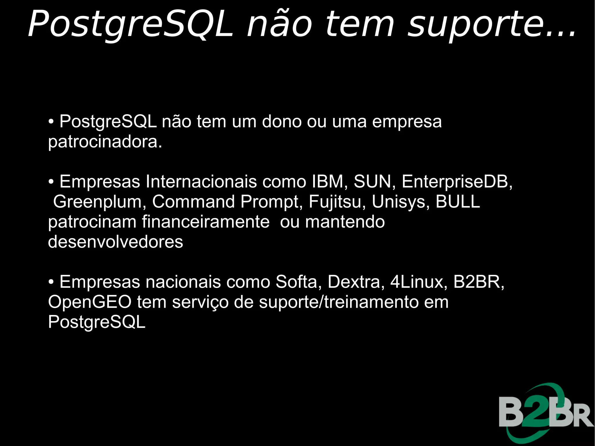 PostgreSQL não tem suporte...

 ●PostgreSQL não tem um dono ou uma empresa
 patrocinadora.

 ●Empresas Internacionais como IBM, SUN, EnterpriseDB,
  Greenplum, Command Prompt, Fujitsu, Unisys, BULL
 patrocinam financeiramente ou mantendo
 desenvolvedores

 ●Empresas nacionais como Softa, Dextra, 4Linux, B2BR,
 OpenGEO tem serviço de suporte/treinamento em
 PostgreSQL
 