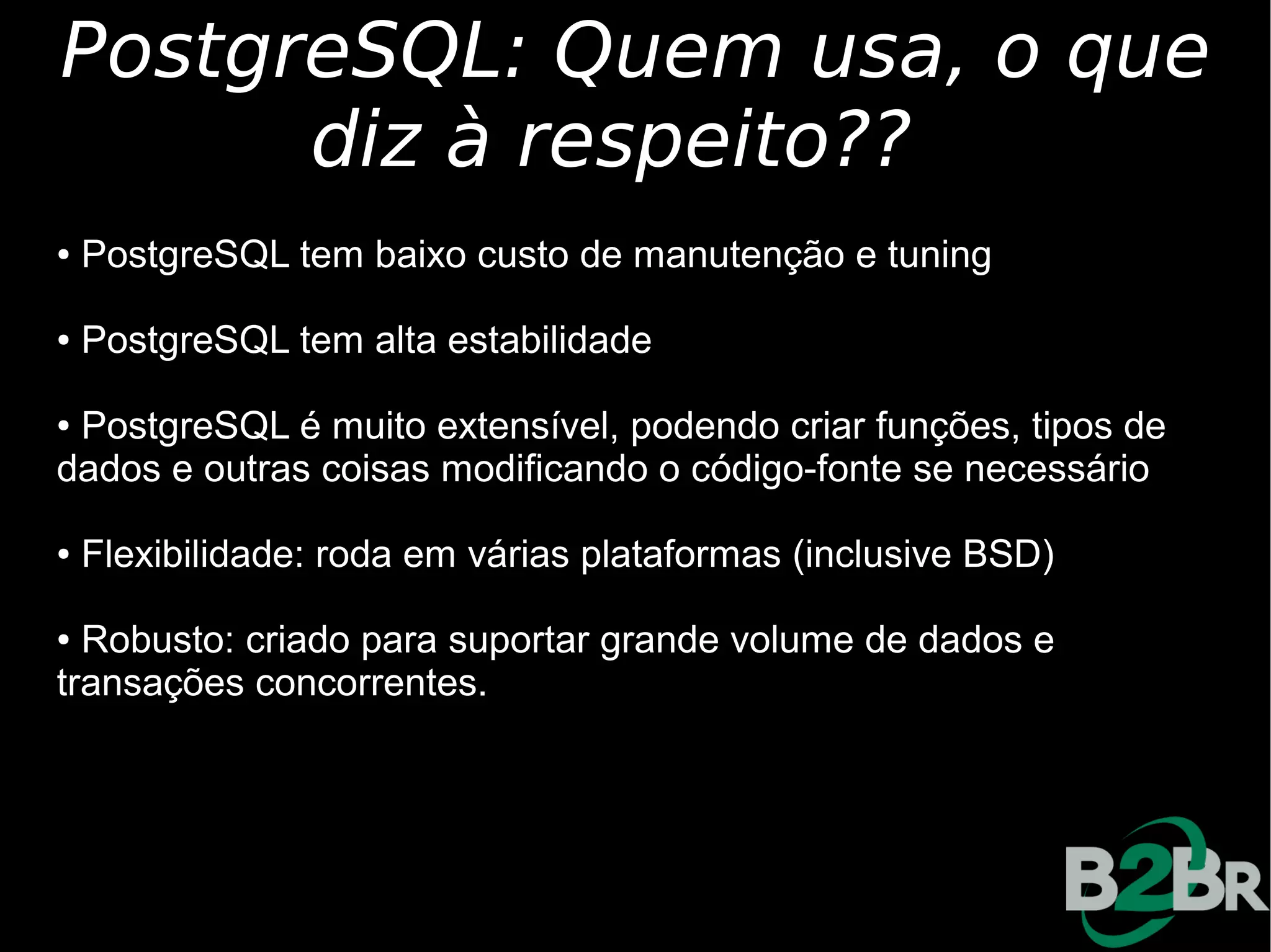 PostgreSQL: Quem usa, o que
      diz à respeito??
●   PostgreSQL tem baixo custo de manutenção e tuning

●   PostgreSQL tem alta estabilidade

●PostgreSQL é muito extensível, podendo criar funções, tipos de
dados e outras coisas modificando o código-fonte se necessário

●   Flexibilidade: roda em várias plataformas (inclusive BSD)

● Robusto: criado para suportar grande volume de dados e
transações concorrentes.
 