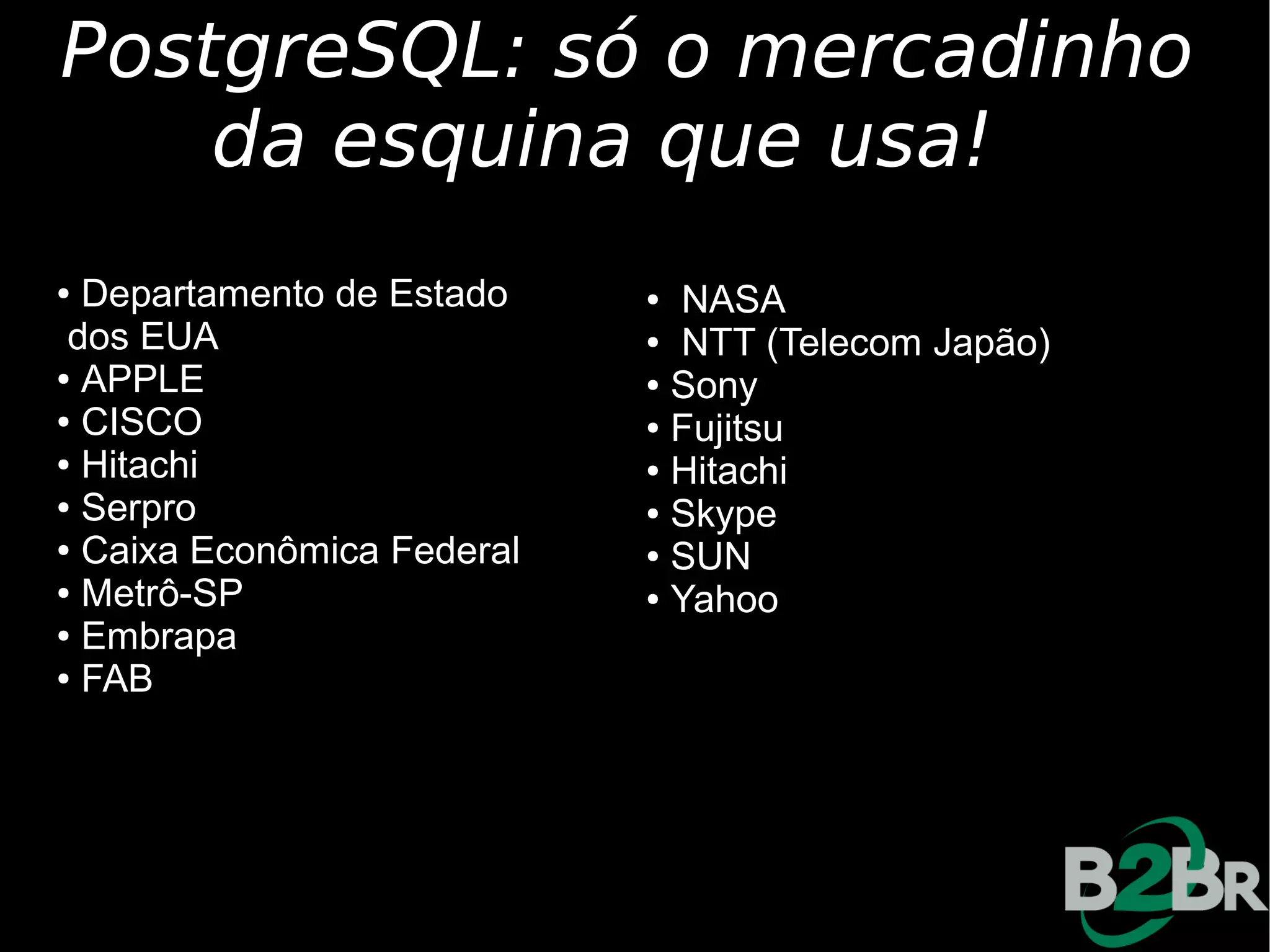 PostgreSQL: só o mercadinho
    da esquina que usa!
● Departamento de Estado    ● NASA
 dos EUA                    ● NTT (Telecom Japão)

● APPLE                     ● Sony

● CISCO                     ● Fujitsu

● Hitachi                   ● Hitachi

● Serpro                    ● Skype

● Caixa Econômica Federal   ● SUN

● Metrô-SP                  ● Yahoo

● Embrapa

● FAB
 