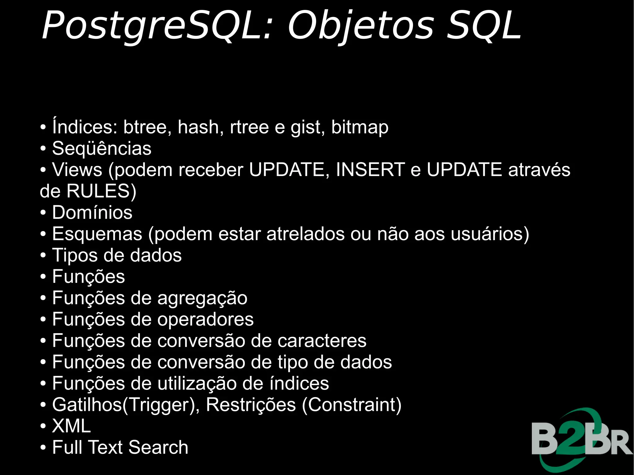 PostgreSQL: Objetos SQL

● Índices: btree, hash, rtree e gist, bitmap
● Seqüências

● Views (podem receber UPDATE, INSERT e UPDATE através

de RULES)
● Domínios

● Esquemas (podem estar atrelados ou não aos usuários)

● Tipos de dados

● Funções

● Funções de agregação

● Funções de operadores

● Funções de conversão de caracteres

● Funções de conversão de tipo de dados

● Funções de utilização de índices

● Gatilhos(Trigger), Restrições (Constraint)

● XML

● Full Text Search
 