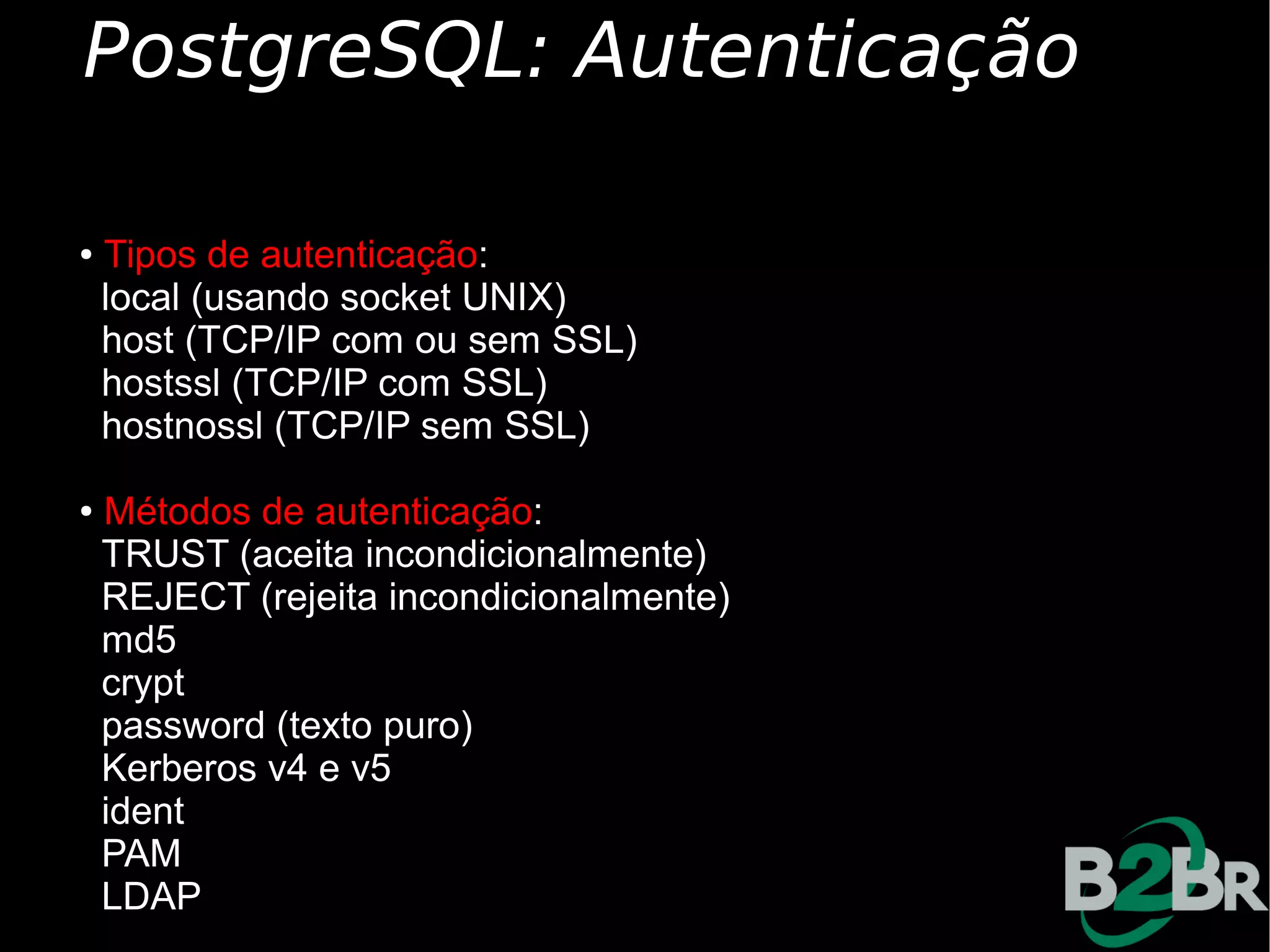 PostgreSQL: Autenticação

● Tipos de autenticação:
✔ local (usando socket UNIX)

✔ host (TCP/IP com ou sem SSL)

✔ hostssl (TCP/IP com SSL)

✔ hostnossl (TCP/IP sem SSL)



● Métodos de autenticação:
✔ TRUST (aceita incondicionalmente)

✔ REJECT (rejeita incondicionalmente)

✔ md5

✔ crypt

✔ password (texto puro)

✔ Kerberos v4 e v5

✔ ident

✔ PAM

✔ LDAP
 