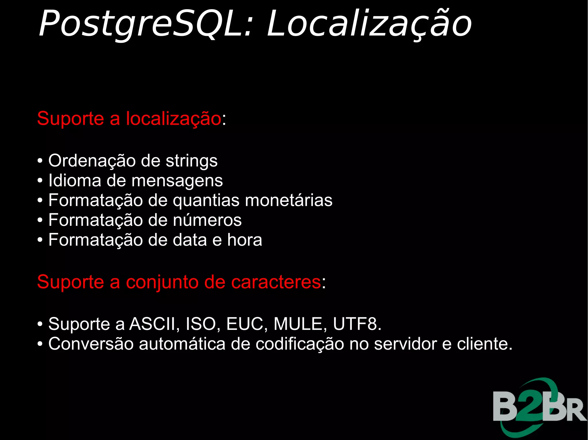 PostgreSQL: Localização

Suporte a localização:
● Ordenação de strings
● Idioma de mensagens

● Formatação de quantias monetárias

● Formatação de números

● Formatação de data e hora




Suporte a conjunto de caracteres:
● Suporte a ASCII, ISO, EUC, MULE, UTF8.
● Conversão automática de codificação no servidor e cliente.
 