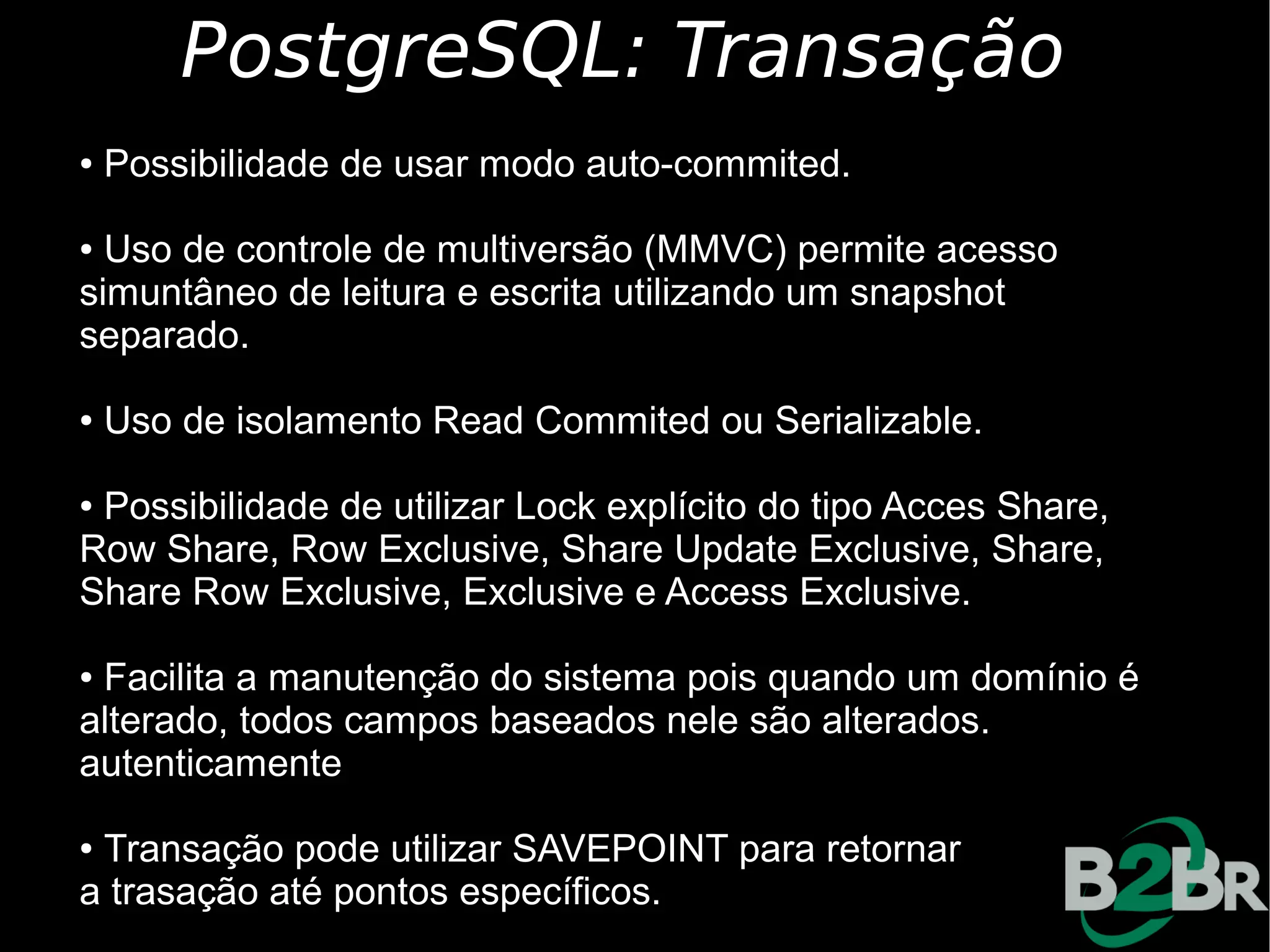 PostgreSQL: Transação
●   Possibilidade de usar modo auto-commited.

● Uso de controle de multiversão (MMVC) permite acesso
simuntâneo de leitura e escrita utilizando um snapshot
separado.

●   Uso de isolamento Read Commited ou Serializable.

●Possibilidade de utilizar Lock explícito do tipo Acces Share,
Row Share, Row Exclusive, Share Update Exclusive, Share,
Share Row Exclusive, Exclusive e Access Exclusive.

●Facilita a manutenção do sistema pois quando um domínio é
alterado, todos campos baseados nele são alterados.
autenticamente

●Transação pode utilizar SAVEPOINT para retornar
a trasação até pontos específicos.
 