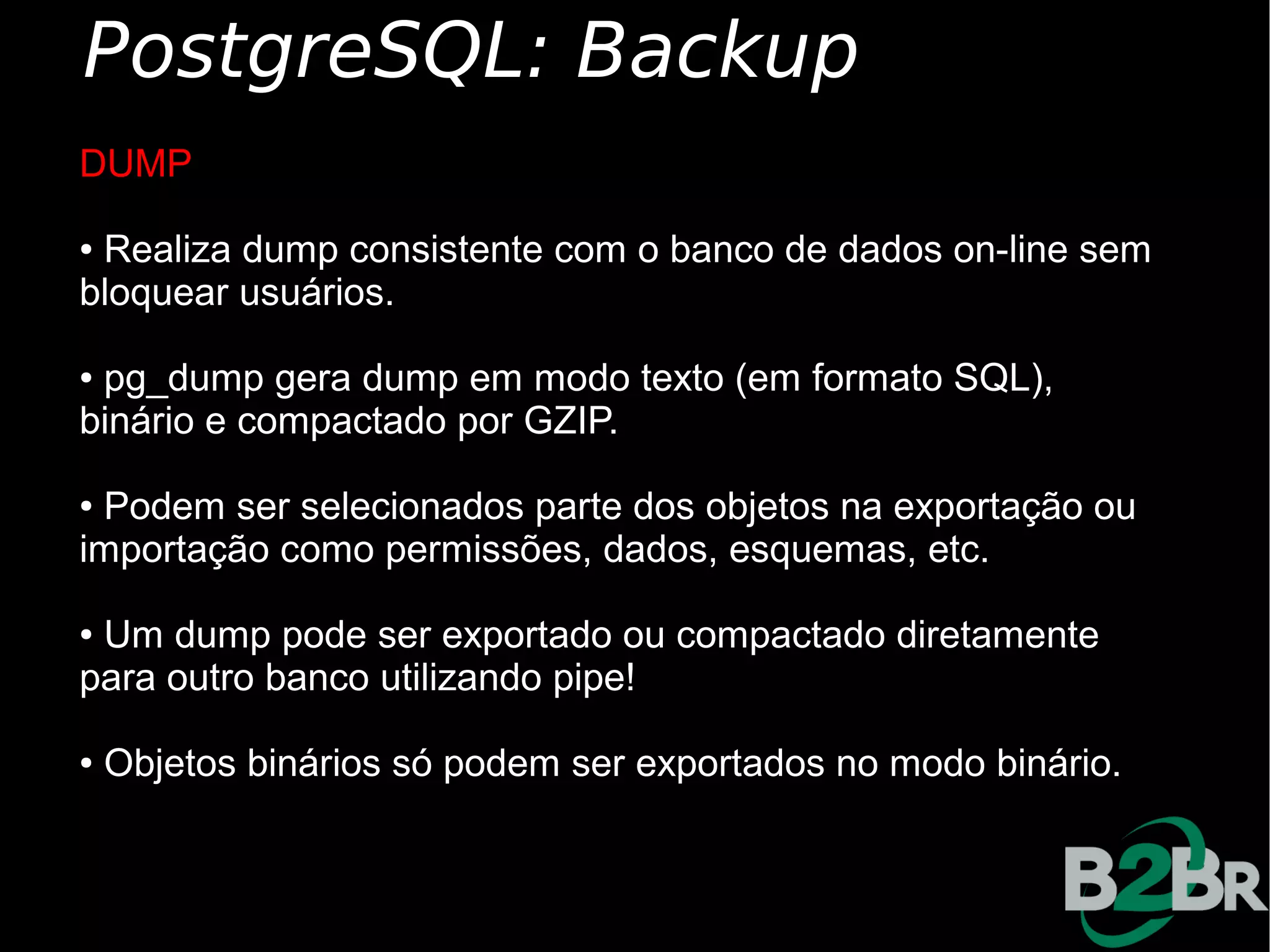 PostgreSQL: Backup
DUMP

●Realiza dump consistente com o banco de dados on-line sem
bloquear usuários.

●pg_dump gera dump em modo texto (em formato SQL),
binário e compactado por GZIP.

●Podem ser selecionados parte dos objetos na exportação ou
importação como permissões, dados, esquemas, etc.

●Um dump pode ser exportado ou compactado diretamente
para outro banco utilizando pipe!

●   Objetos binários só podem ser exportados no modo binário.
 