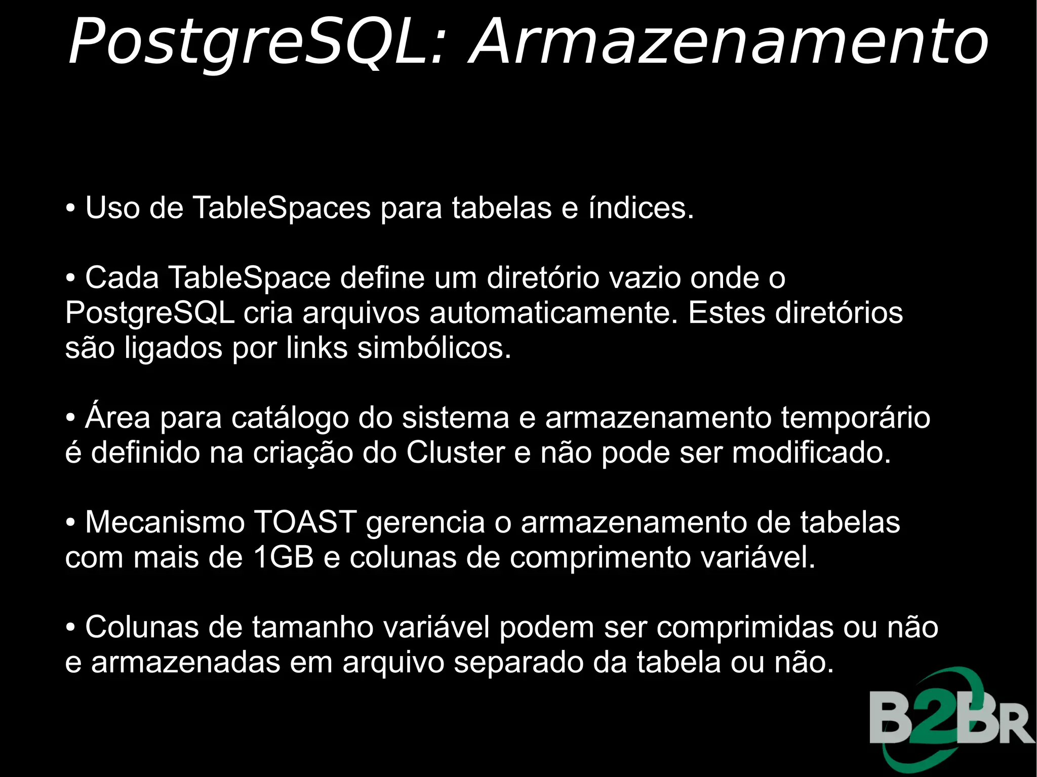 PostgreSQL: Armazenamento

●   Uso de TableSpaces para tabelas e índices.

●Cada TableSpace define um diretório vazio onde o
PostgreSQL cria arquivos automaticamente. Estes diretórios
são ligados por links simbólicos.

●Área para catálogo do sistema e armazenamento temporário
é definido na criação do Cluster e não pode ser modificado.

●Mecanismo TOAST gerencia o armazenamento de tabelas
com mais de 1GB e colunas de comprimento variável.

●Colunas de tamanho variável podem ser comprimidas ou não
e armazenadas em arquivo separado da tabela ou não.
 
