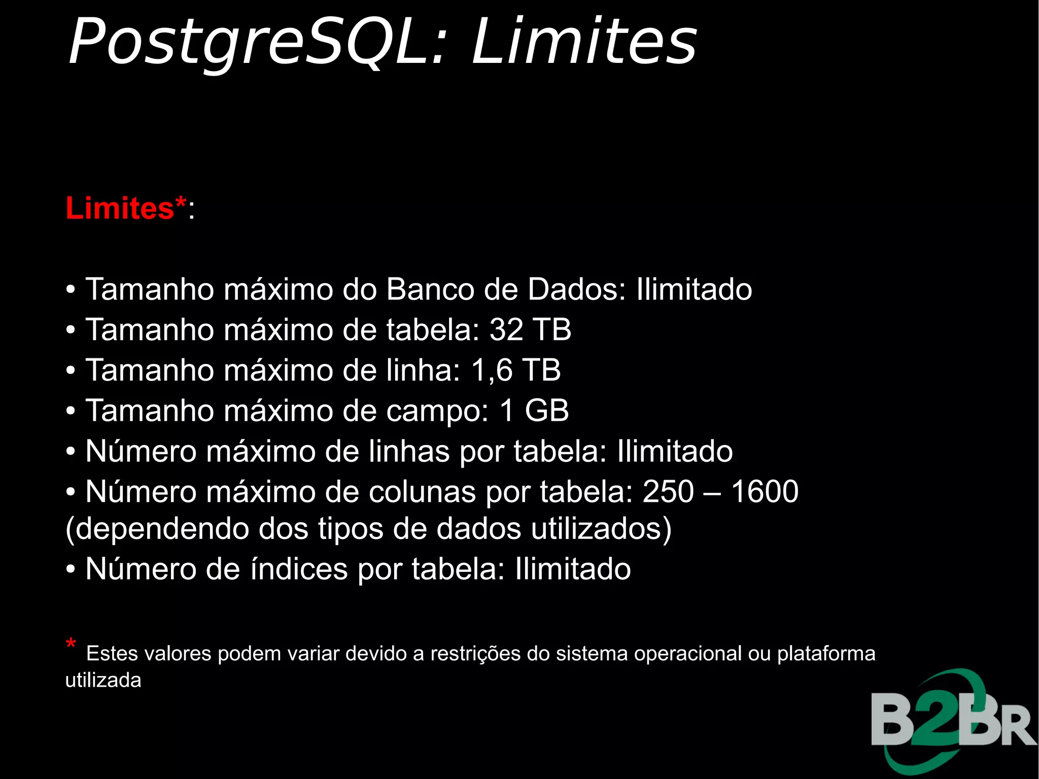 PostgreSQL: Limites

Limites*:

● Tamanho máximo do Banco de Dados: Ilimitado
● Tamanho máximo de tabela: 32 TB

● Tamanho máximo de linha: 1,6 TB

● Tamanho máximo de campo: 1 GB

● Número máximo de linhas por tabela: Ilimitado

● Número máximo de colunas por tabela: 250 – 1600


(dependendo dos tipos de dados utilizados)
● Número de índices por tabela: Ilimitado




* Estes valores podem variar devido a restrições do sistema operacional ou plataforma
utilizada
 