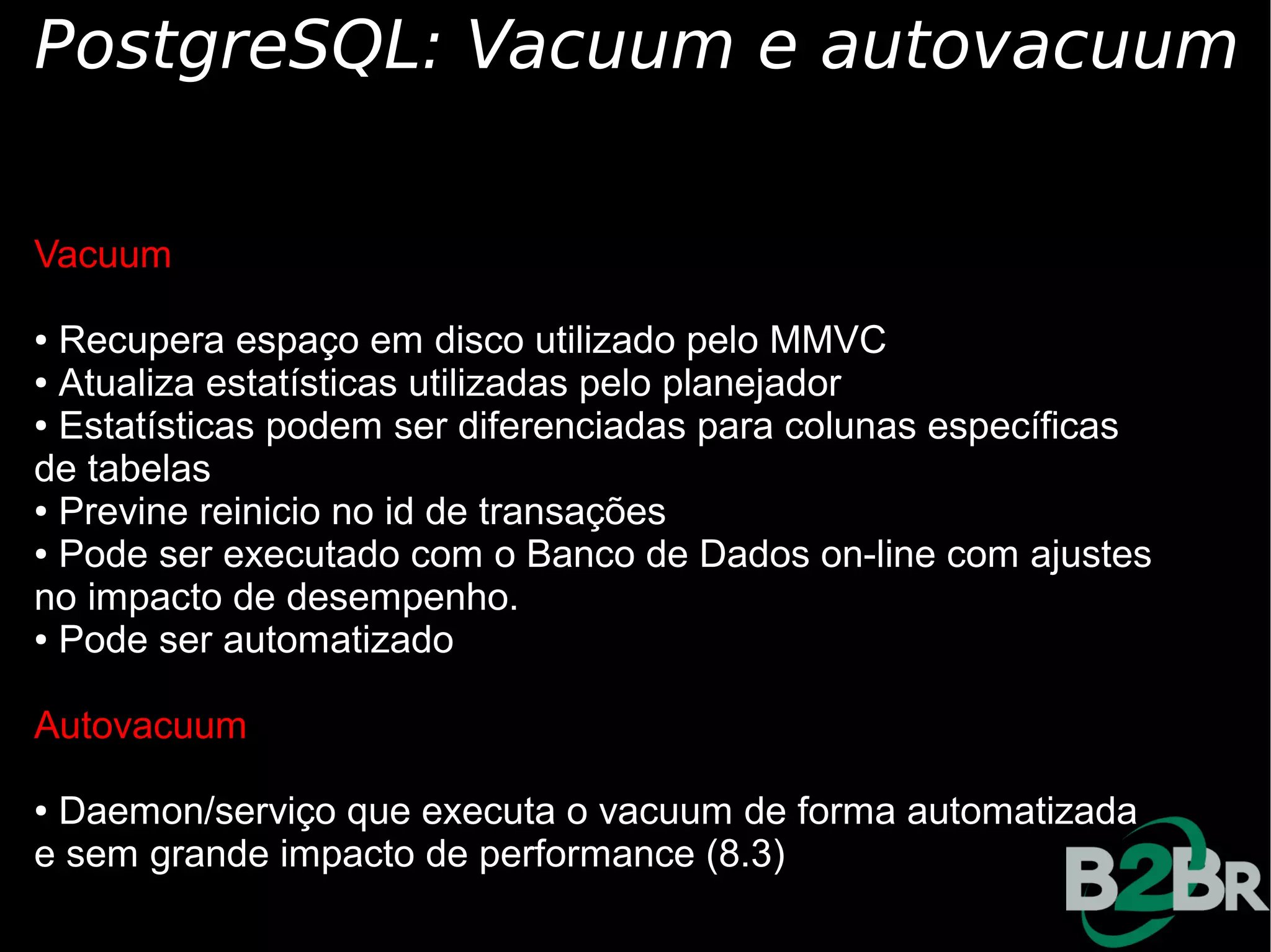 PostgreSQL: Vacuum e autovacuum

Vacuum

● Recupera espaço em disco utilizado pelo MMVC
● Atualiza estatísticas utilizadas pelo planejador

● Estatísticas podem ser diferenciadas para colunas específicas

de tabelas
● Previne reinicio no id de transações

● Pode ser executado com o Banco de Dados on-line com ajustes

no impacto de desempenho.
● Pode ser automatizado




Autovacuum

●Daemon/serviço que executa o vacuum de forma automatizada
e sem grande impacto de performance (8.3)
 