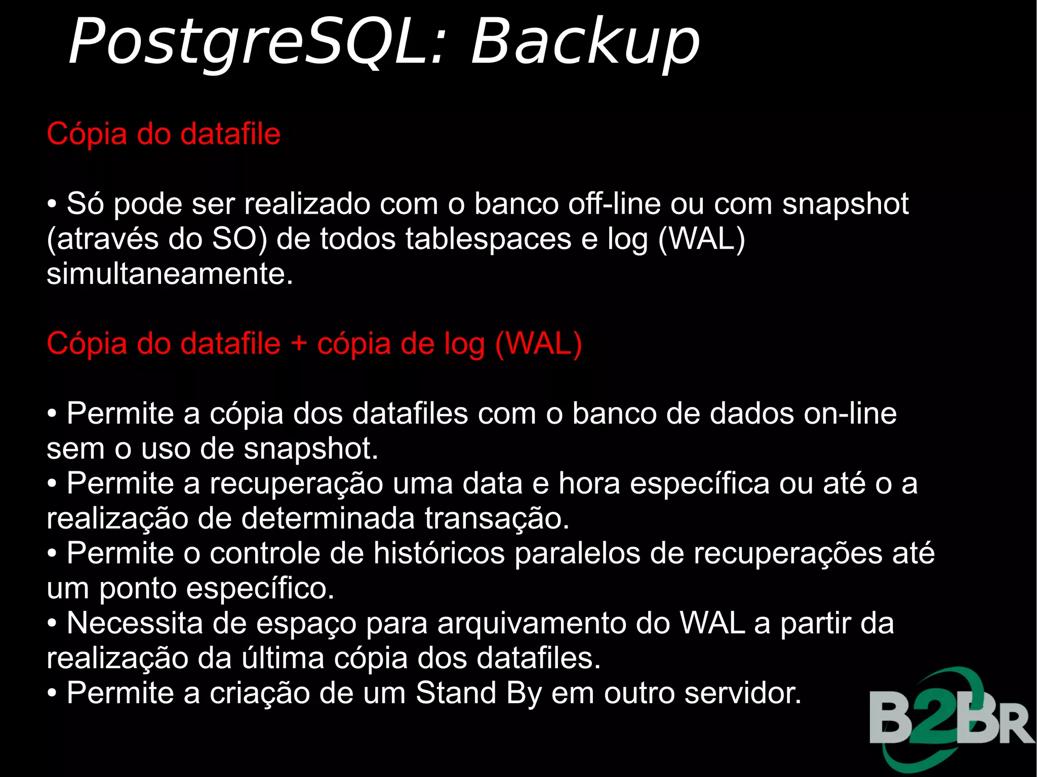 PostgreSQL: Backup
Cópia do datafile

● Só pode ser realizado com o banco off-line ou com snapshot
(através do SO) de todos tablespaces e log (WAL)
simultaneamente.

Cópia do datafile + cópia de log (WAL)

● Permite a cópia dos datafiles com o banco de dados on-line
sem o uso de snapshot.
● Permite a recuperação uma data e hora específica ou até o a

realização de determinada transação.
● Permite o controle de históricos paralelos de recuperações até

um ponto específico.
● Necessita de espaço para arquivamento do WAL a partir da

realização da última cópia dos datafiles.
● Permite a criação de um Stand By em outro servidor.
 