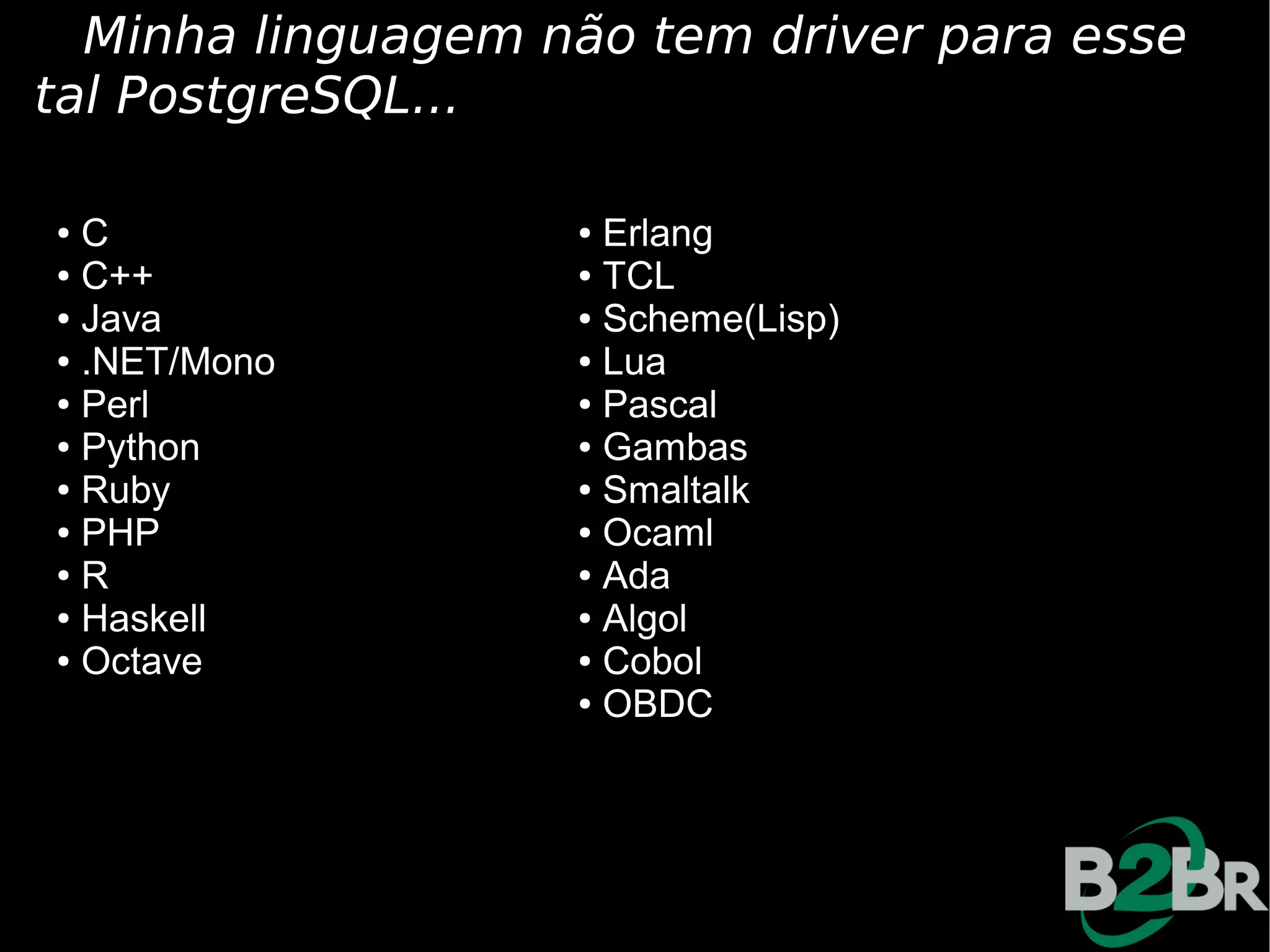 Minha linguagem não tem driver para esse
tal PostgreSQL...

● C                ● Erlang
● C++              ● TCL

● Java             ● Scheme(Lisp)

● .NET/Mono        ● Lua

● Perl             ● Pascal

● Python           ● Gambas

● Ruby             ● Smaltalk

● PHP              ● Ocaml

● R                ● Ada

● Haskell          ● Algol

● Octave           ● Cobol

                   ● OBDC
 