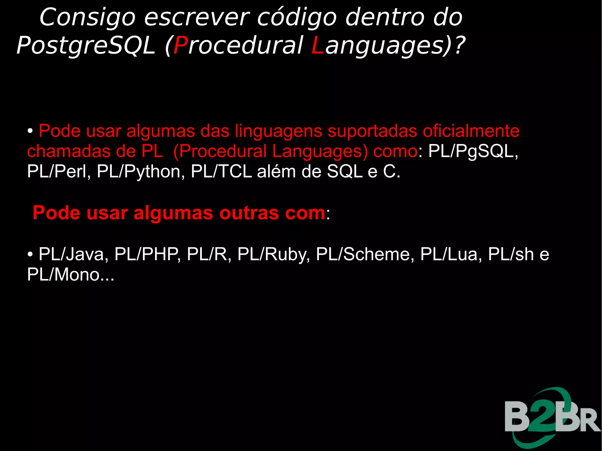 Consigo escrever código dentro do
PostgreSQL (Procedural Languages)?


●Pode usar algumas das linguagens suportadas oficialmente
chamadas de PL (Procedural Languages) como: PL/PgSQL,
PL/Perl, PL/Python, PL/TCL além de SQL e C.

 Pode usar algumas outras com:
●PL/Java, PL/PHP, PL/R, PL/Ruby, PL/Scheme, PL/Lua, PL/sh e
PL/Mono...
 