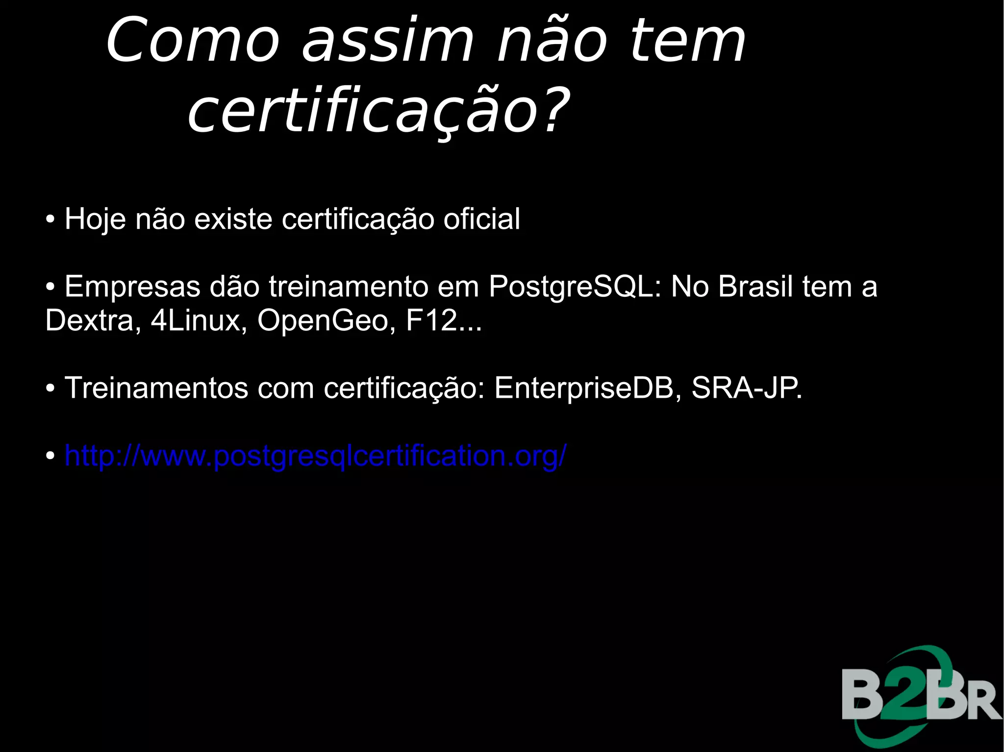 Como assim não tem
         certificação?
●   Hoje não existe certificação oficial

●Empresas dão treinamento em PostgreSQL: No Brasil tem a
Dextra, 4Linux, OpenGeo, F12...

●   Treinamentos com certificação: EnterpriseDB, SRA-JP.

●   http://www.postgresqlcertification.org/
 