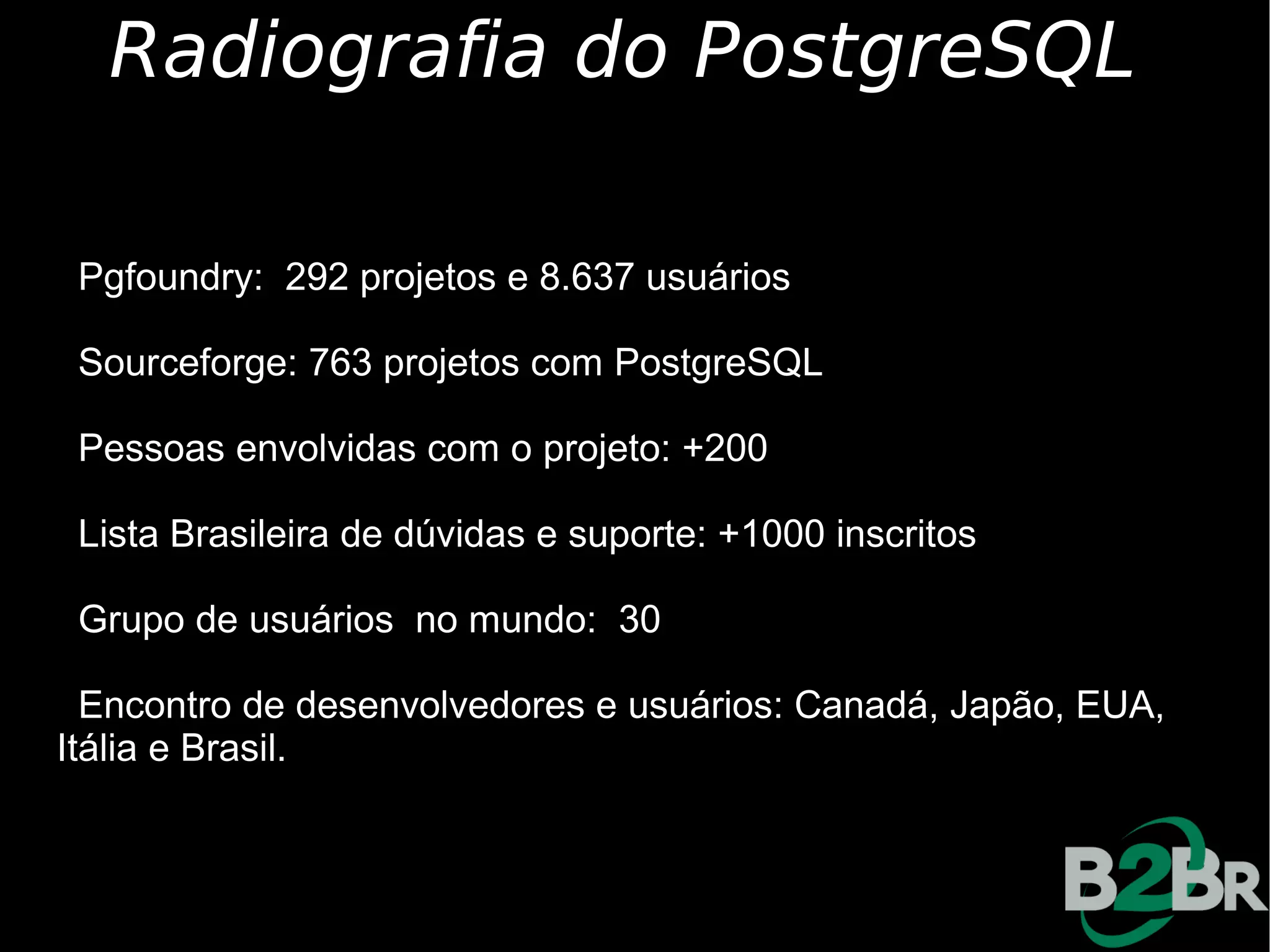 Radiografia do PostgreSQL

 Pgfoundry: 292 projetos e 8.637 usuários

 Sourceforge: 763 projetos com PostgreSQL

 Pessoas envolvidas com o projeto: +200

 Lista Brasileira de dúvidas e suporte: +1000 inscritos

 Grupo de usuários no mundo: 30

  Encontro de desenvolvedores e usuários: Canadá, Japão, EUA,
Itália e Brasil.
 