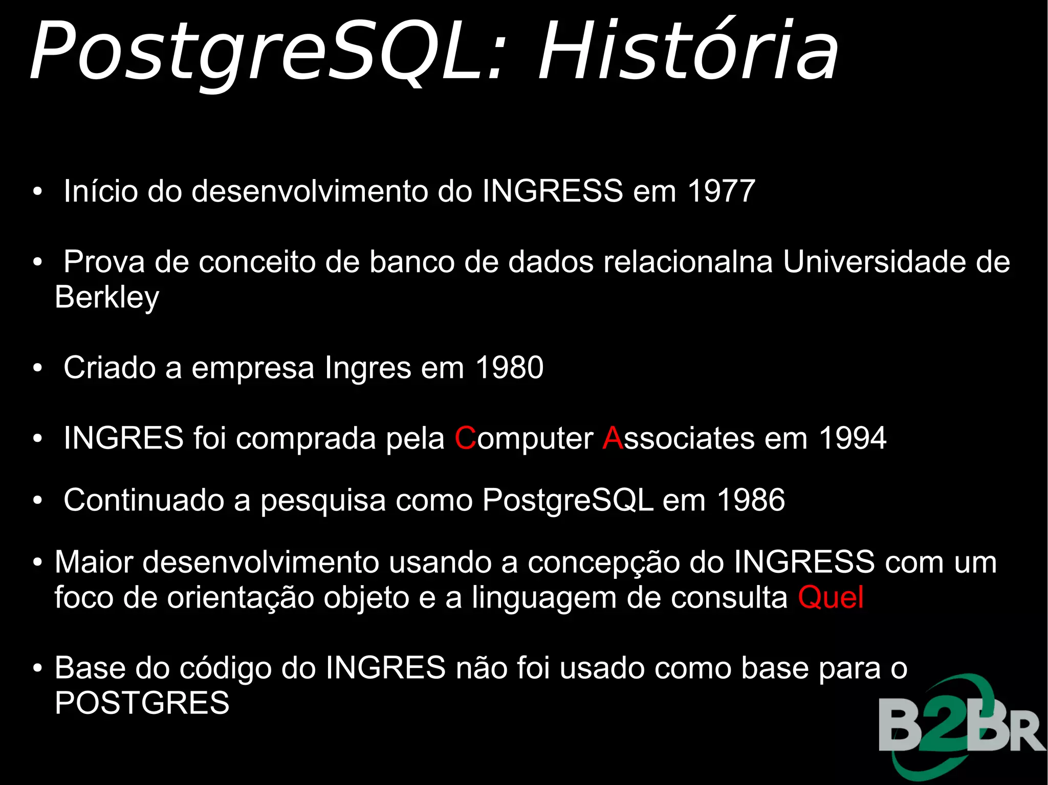 PostgreSQL: História
●   Início do desenvolvimento do INGRESS em 1977

●   Prova de conceito de banco de dados relacionalna Universidade de
    Berkley

●   Criado a empresa Ingres em 1980

●   INGRES foi comprada pela Computer Associates em 1994
●   Continuado a pesquisa como PostgreSQL em 1986
●   Maior desenvolvimento usando a concepção do INGRESS com um
    foco de orientação objeto e a linguagem de consulta Quel

●   Base do código do INGRES não foi usado como base para o
    POSTGRES
 