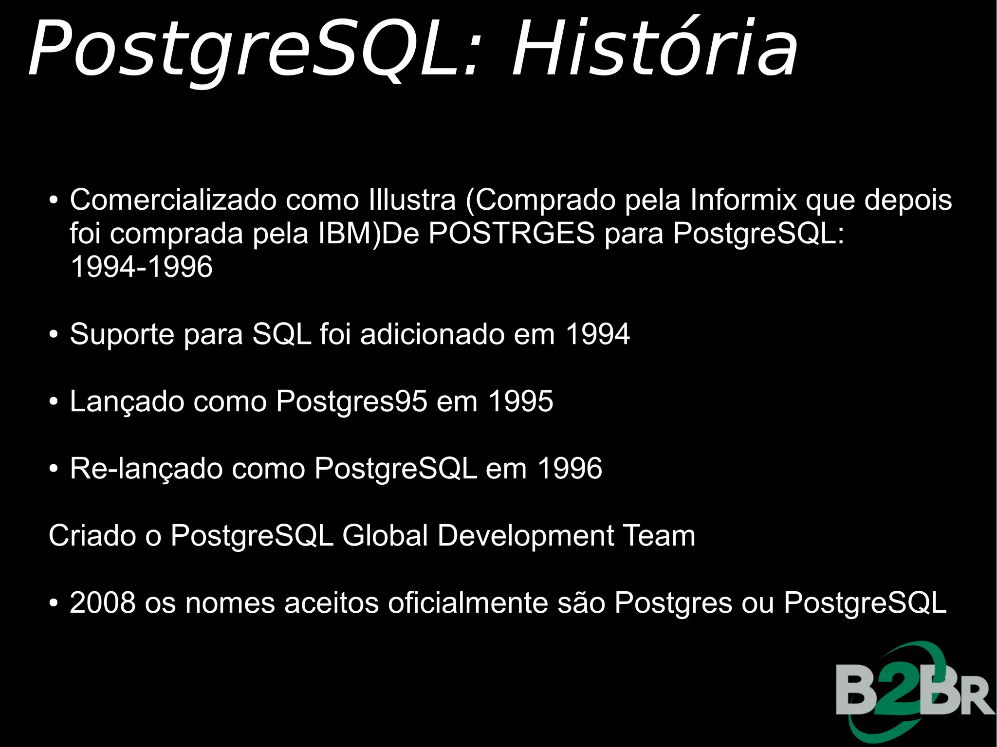 PostgreSQL: História
●   Comercializado como Illustra (Comprado pela Informix que depois
    foi comprada pela IBM)De POSTRGES para PostgreSQL:
    1994-1996

●   Suporte para SQL foi adicionado em 1994

●   Lançado como Postgres95 em 1995

●   Re-lançado como PostgreSQL em 1996

Criado o PostgreSQL Global Development Team

●   2008 os nomes aceitos oficialmente são Postgres ou PostgreSQL
 