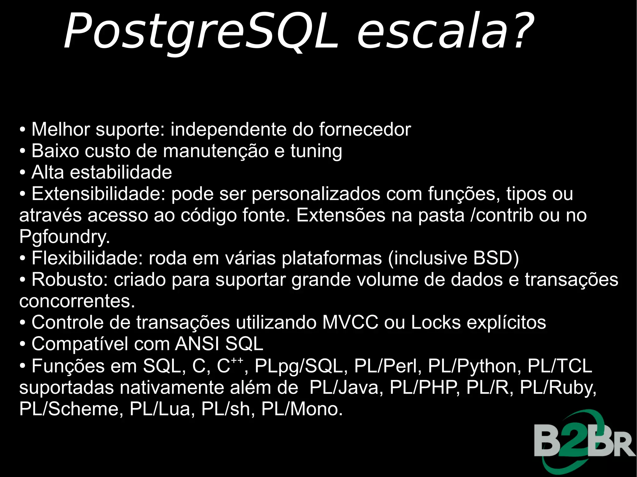PostgreSQL escala?
● Melhor suporte: independente do fornecedor
● Baixo custo de manutenção e tuning

● Alta estabilidade

● Extensibilidade: pode ser personalizados com funções, tipos ou

através acesso ao código fonte. Extensões na pasta /contrib ou no
Pgfoundry.
● Flexibilidade: roda em várias plataformas (inclusive BSD)

● Robusto: criado para suportar grande volume de dados e transações

concorrentes.
● Controle de transações utilizando MVCC ou Locks explícitos

● Compatível com ANSI SQL

●
  Funções em SQL, C, C++, PLpg/SQL, PL/Perl, PL/Python, PL/TCL
suportadas nativamente além de PL/Java, PL/PHP, PL/R, PL/Ruby,
PL/Scheme, PL/Lua, PL/sh, PL/Mono.
 
