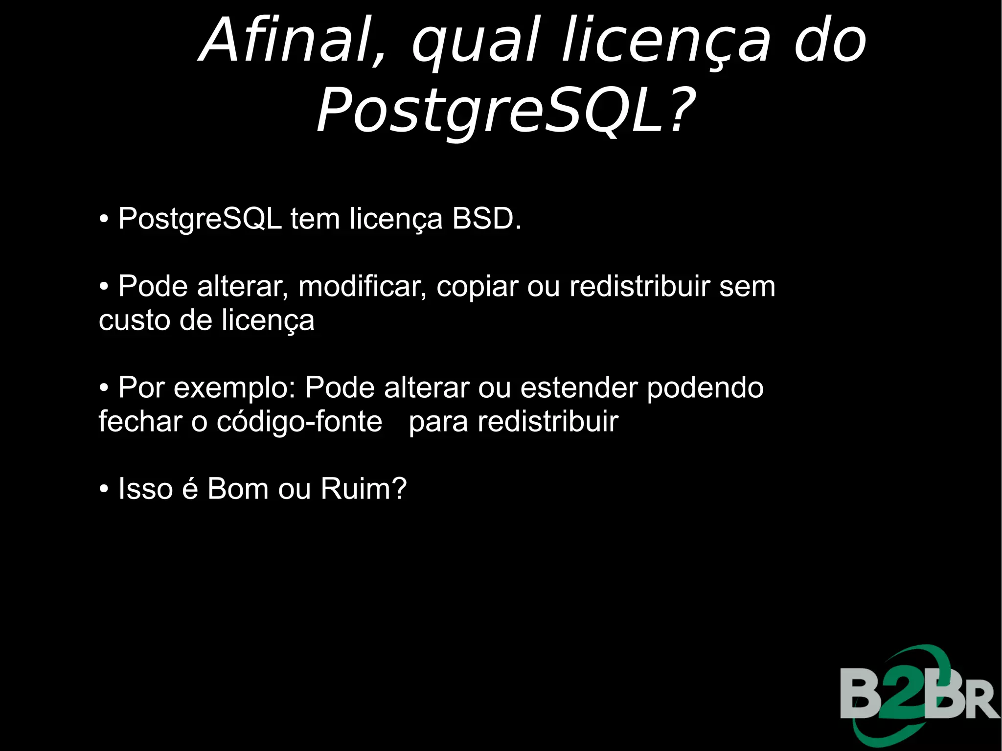 Afinal, qual licença do
             PostgreSQL?
●   PostgreSQL tem licença BSD.

●Pode alterar, modificar, copiar ou redistribuir sem
custo de licença

● Por exemplo: Pode alterar ou estender podendo
fechar o código-fonte para redistribuir

●   Isso é Bom ou Ruim?
 