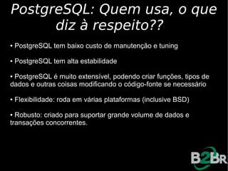 PostgreSQL: Quem usa, o que
      diz à respeito??
●   PostgreSQL tem baixo custo de manutenção e tuning

●   PostgreSQL tem alta estabilidade

●PostgreSQL é muito extensível, podendo criar funções, tipos de
dados e outras coisas modificando o código-fonte se necessário

●   Flexibilidade: roda em várias plataformas (inclusive BSD)

● Robusto: criado para suportar grande volume de dados e
transações concorrentes.
 